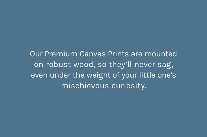 Our Premium Canvas Prints are mounted on robust wood, so they’ll never sag, even under the weight of your little one’s mischievous curiosity.