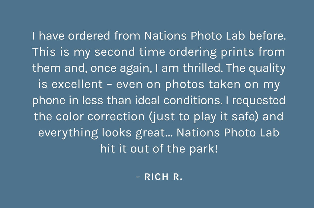 "I have ordered from Nations Photo Lab before. This is my second time ordering prints from them and, once again, I am thrilled. The quality is excellent – even on photos taken on my phone in less than ideal conditions. I requested the color correction (just to play it safe) and everything looks great... Nations Photo Lab hit it out of the park!"  – Rich R.