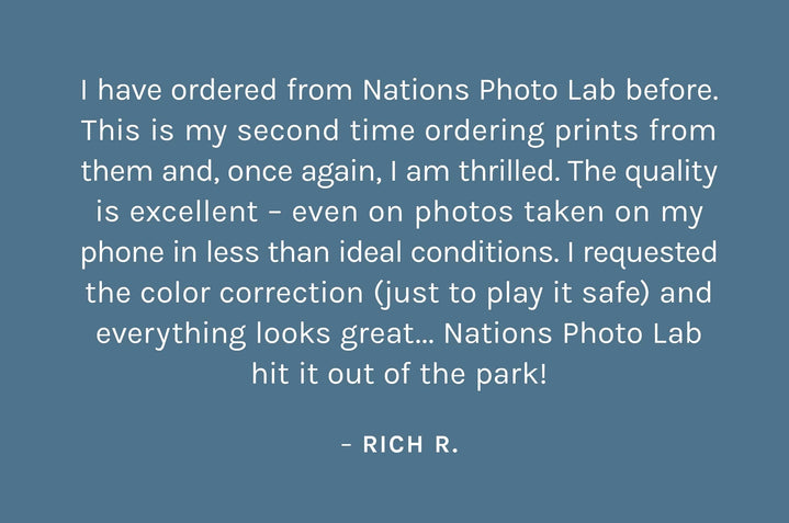 "I have ordered from Nations Photo Lab before. This is my second time ordering prints from them and, once again, I am thrilled. The quality is excellent – even on photos taken on my phone in less than ideal conditions. I requested the color correction (just to play it safe) and everything looks great... Nations Photo Lab hit it out of the park!" – Rich R.