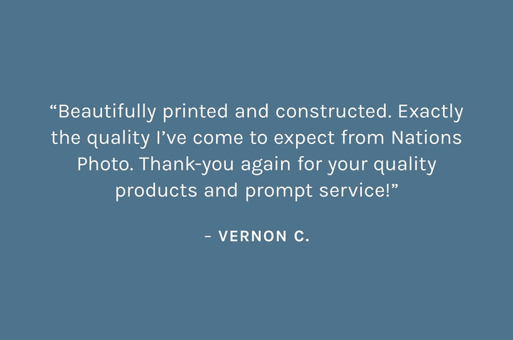 Customer review: “Beautifully printed and constructed. Exactly the quality I’ve come to expect from Nations Photo. Thank-you again for your quality products and prompt service!”  – Vernon C.