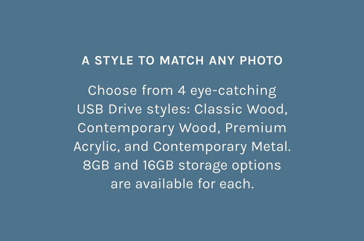 A Style to Match Any Photo – Choose from 4 eye-catching USB Drive styles: Classic Wood, Contemporary Wood, Premium
Acrylic, and Contemporary Metal. 8GB and 16GB storage options are available for each.